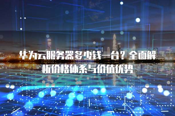 华为云服务器多少钱一台?全面解析价格体系与价值优势