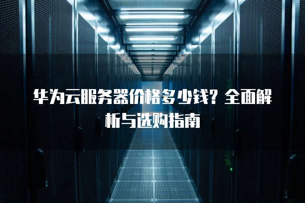 华为云服务器价格多少钱?全面解析与选购指南