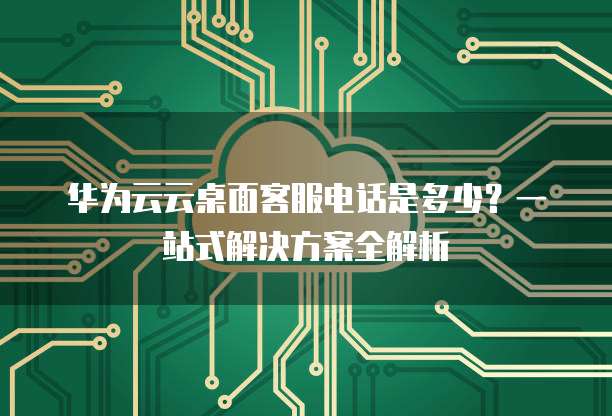 华为云云桌面客服电话是多少?一站式解决方案全解析