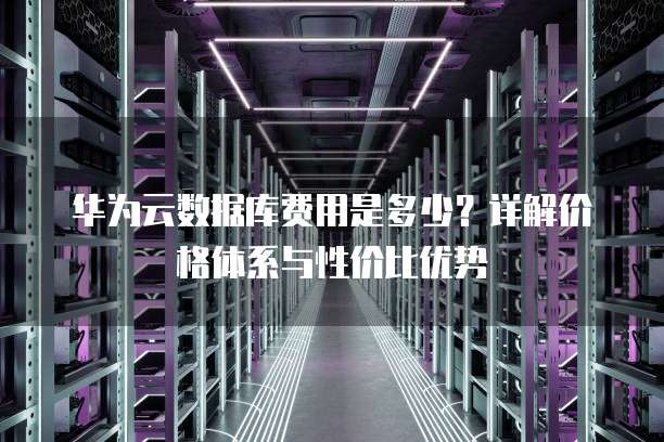 华为云数据库费用是多少?详解价格体系与性价比优势