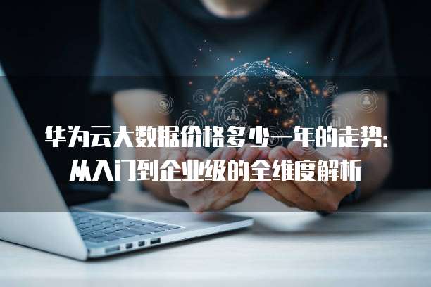 华为云大数据价格多少一年的走势:从入门到企业级的全维度解析