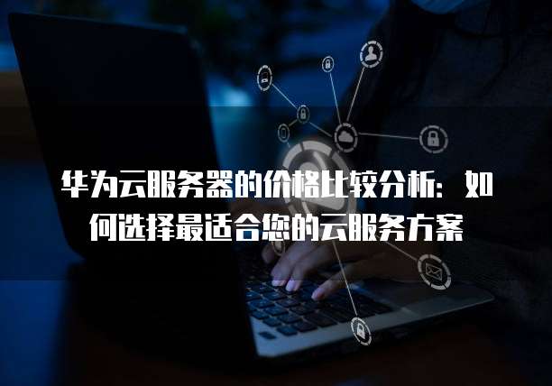 华为云服务器的价格比较分析:如何选择最适合您的云服务方案