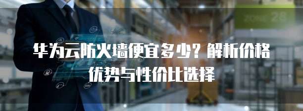 华为云防火墙便宜多少?解析价格优势与性价比选择