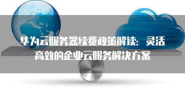 华为云服务器续费政策解读:灵活高效的企业云服务解决方案