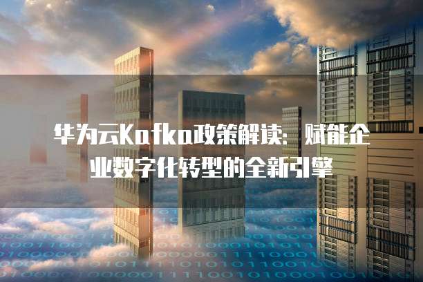 华为云Kafka政策解读:赋能企业数字化转型的全新引擎
