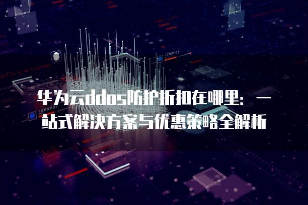 华为云ddos防护折扣在哪里:一站式解决方案与优惠策略全解析