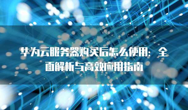 华为云服务器购买后怎么使用:全面解析与高效应用指南