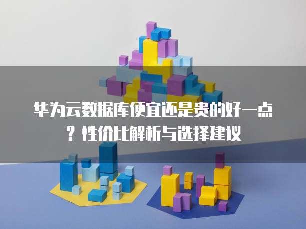 华为云数据库便宜还是贵的好一点?性价比解析与选择建议