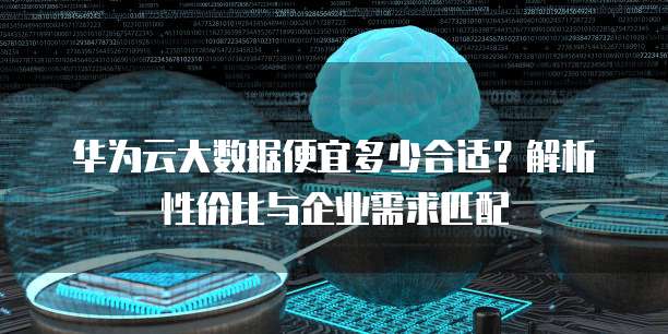 华为云大数据便宜多少合适？解析性价比与企业需求匹配