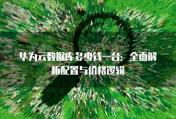 华为云数据库多少钱一台:全面解析配置与价格逻辑