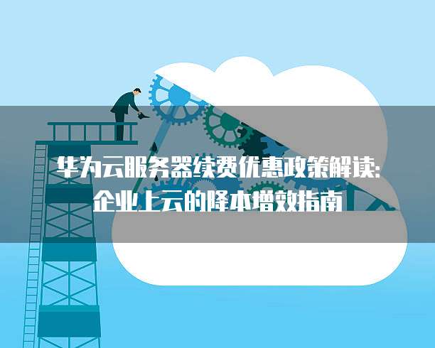 华为云服务器续费优惠政策解读:企业上云的降本增效指南