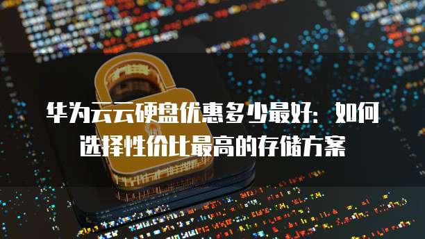 华为云云硬盘优惠多少最好:如何选择性价比最高的存储方案