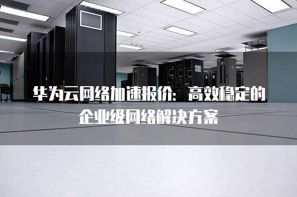 华为云网络加速报价：高效稳定的企业级网络解决方案