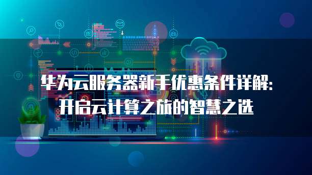 华为云服务器新手优惠条件详解:开启云计算之旅的智慧之选