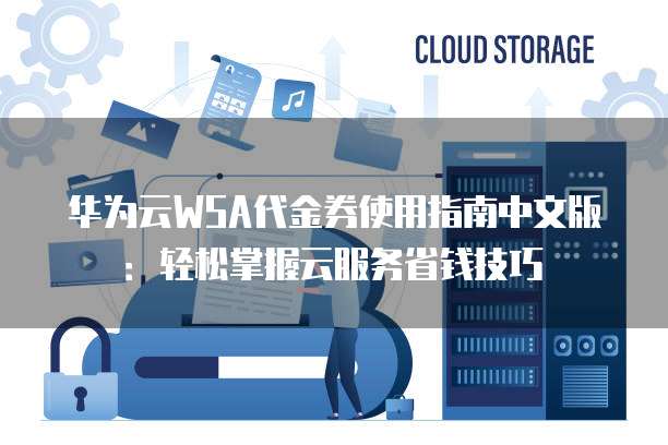 华为云WSA代金券使用指南中文版:轻松掌握云服务省钱技巧