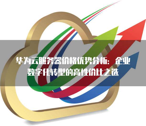 华为云服务器价格优势分析:企业数字化转型的高性价比之选
