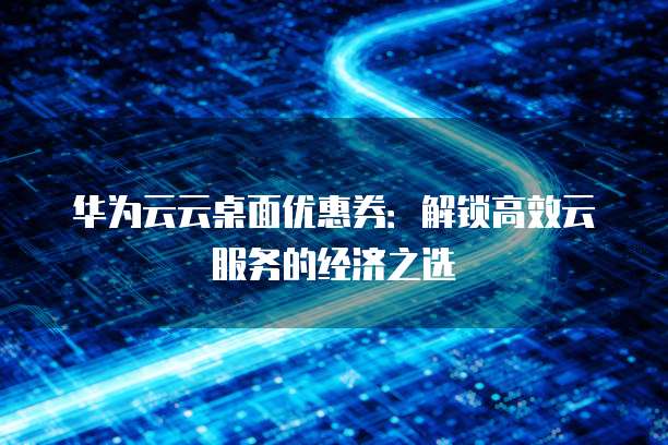华为云云桌面优惠券：解锁高效云服务的经济之选