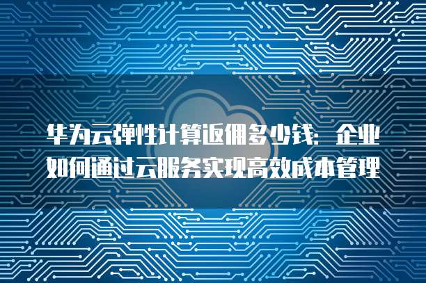 华为云弹性计算返佣多少钱:企业如何通过云服务实现高效成本管理