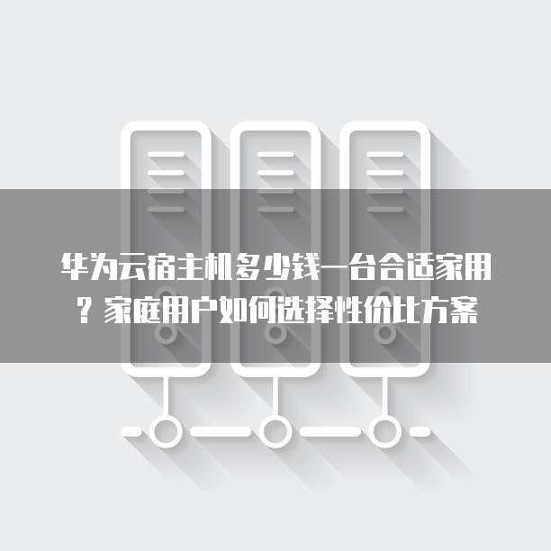 华为云宿主机多少钱一台合适家用？家庭用户如何选择性价比方案