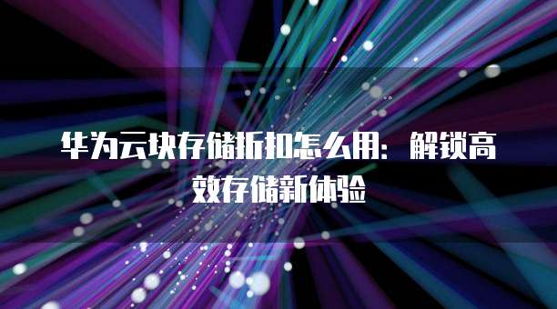 华为云块存储折扣怎么用：解锁高效存储新体验