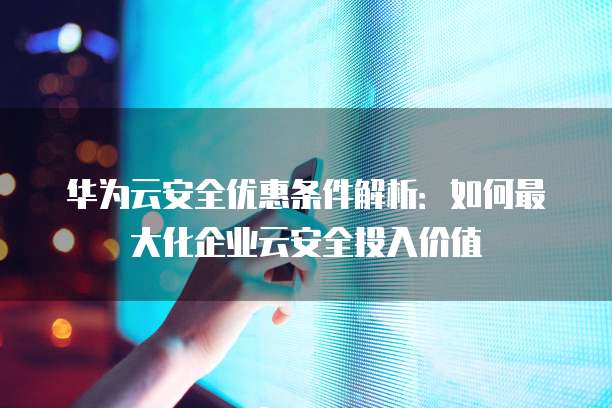华为云安全优惠条件解析:如何最大化企业云安全投入价值