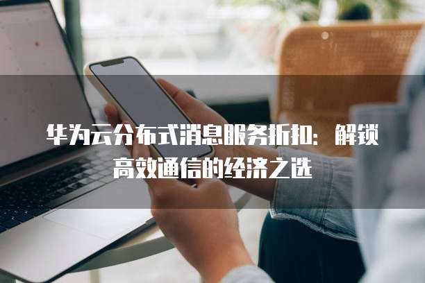 华为云分布式消息服务折扣:解锁高效通信的经济之选