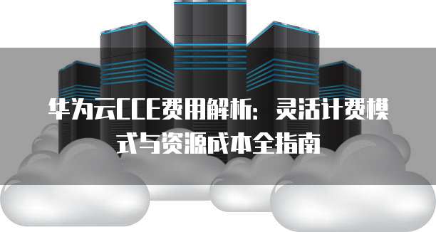 华为云CCE费用解析:灵活计费模式与资源成本全指南