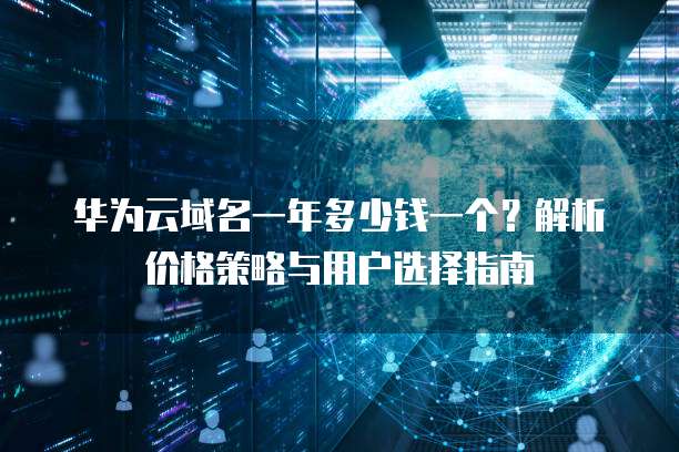华为云域名一年多少钱一个？解析价格策略与用户选择指南