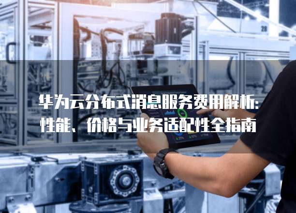 华为云分布式消息服务费用解析:性能、价格与业务适配性全指南