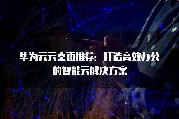 华为云云桌面推荐:打造高效办公的智能云解决方案