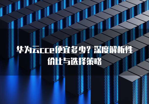 华为云cce便宜多少?深度解析性价比与选择策略