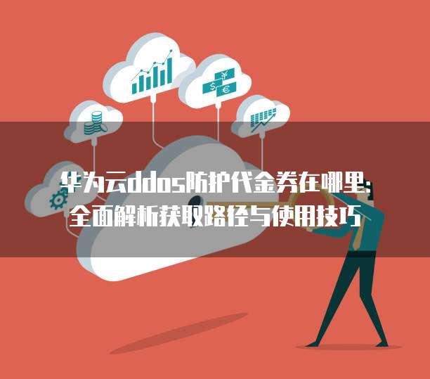 华为云ddos防护代金券在哪里:全面解析获取路径与使用技巧