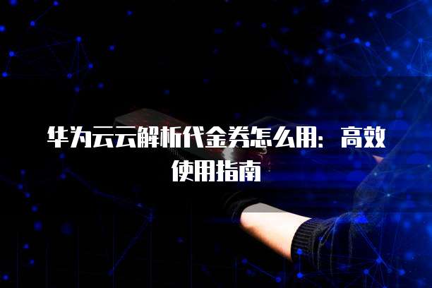 华为云云解析代金券怎么用:高效使用指南