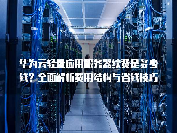 华为云轻量应用服务器续费是多少钱?全面解析费用结构与省钱技巧