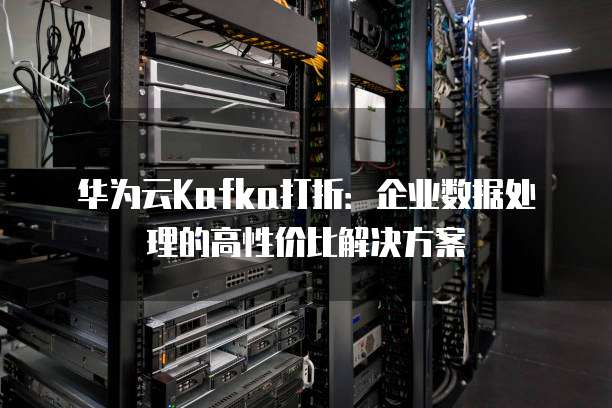 华为云Kafka打折:企业数据处理的高性价比解决方案
