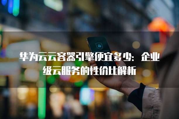 华为云云容器引擎便宜多少:企业级云服务的性价比解析