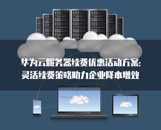 华为云服务器续费优惠活动方案:灵活续费策略助力企业降本增效