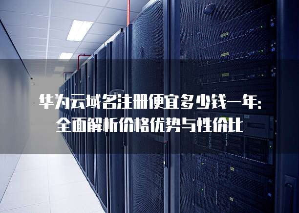 华为云域名注册便宜多少钱一年:全面解析价格优势与性价比