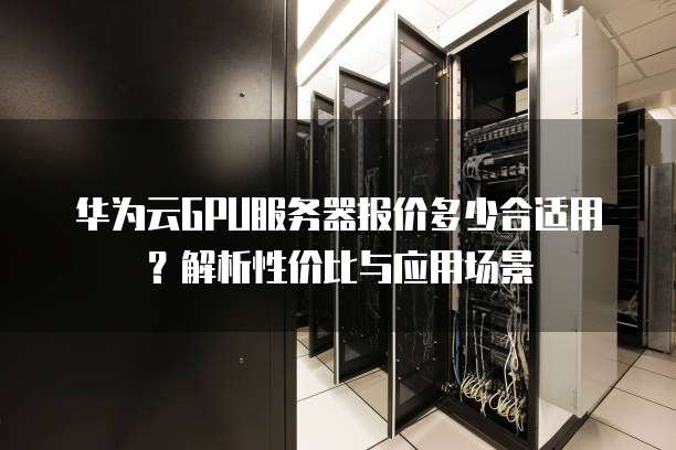 华为云GPU服务器报价多少合适用?解析性价比与应用场景