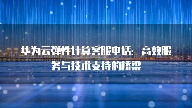 华为云弹性计算客服电话:高效服务与技术支持的桥梁