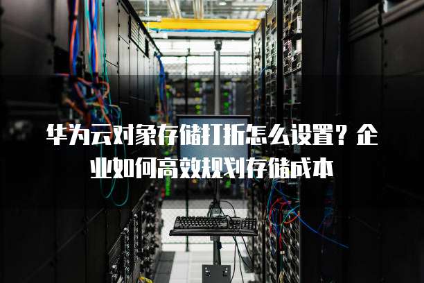 华为云对象存储打折怎么设置?企业如何高效规划存储成本
