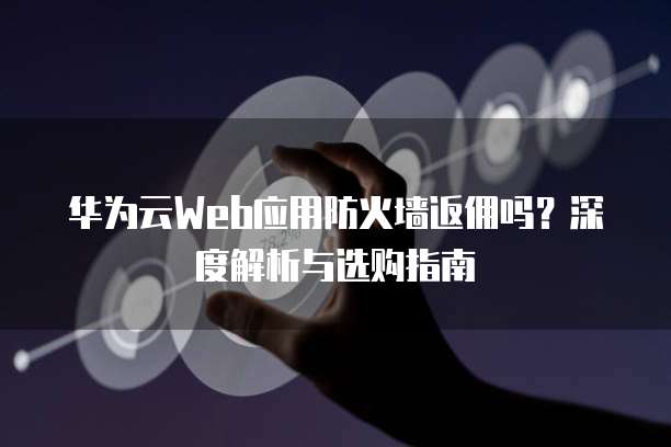 华为云Web应用防火墙返佣吗?深度解析与选购指南