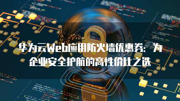 华为云Web应用防火墙优惠券:为企业安全护航的高性价比之选