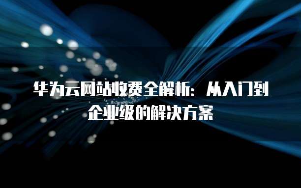 华为云网站收费全解析:从入门到企业级的解决方案