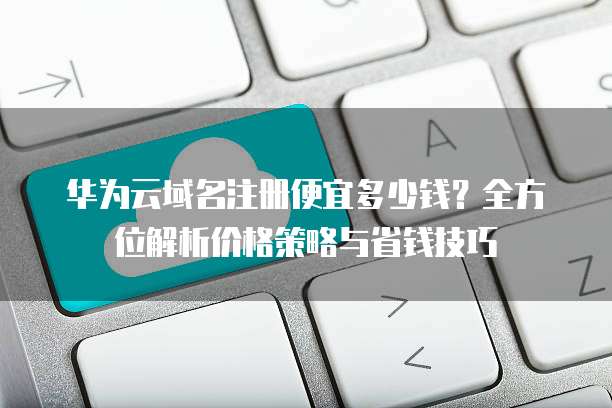 华为云域名注册便宜多少钱?全方位解析价格策略与省钱技巧