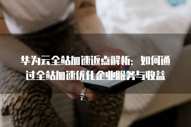 华为云全站加速返点解析:如何通过全站加速优化企业服务与收益