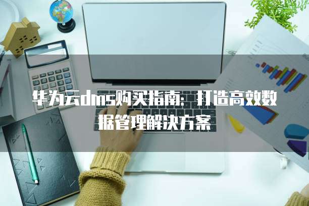 华为云dms购买指南:打造高效数据管理解决方案