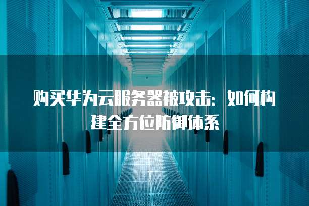 购买华为云服务器被攻击:如何构建全方位防御体系