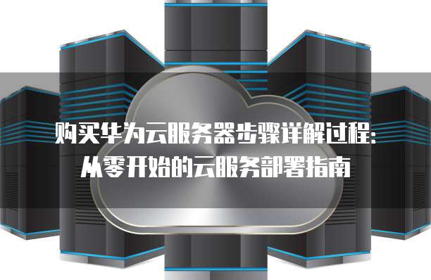 购买华为云服务器步骤详解过程：从零开始的云服务部署指南