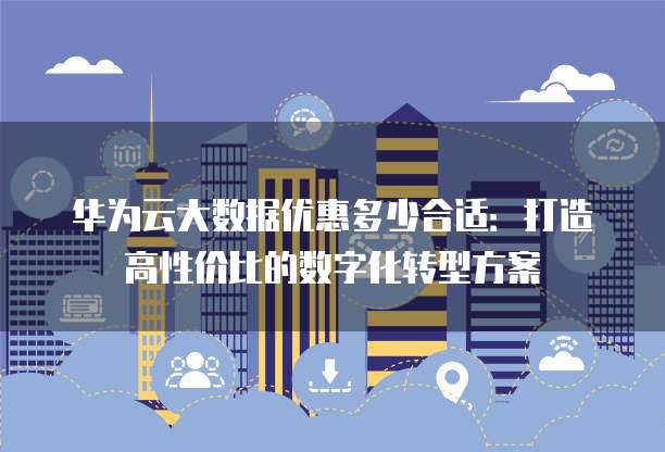 华为云大数据优惠多少合适:打造高性价比的数字化转型方案